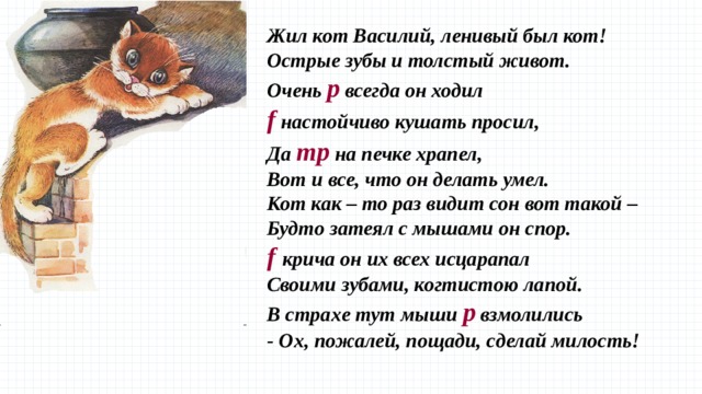 Жил кот Василий, ленивый был кот!  Острые зубы и толстый живот.  Очень p всегда он ходил  f настойчиво кушать просил,  Да mp на печке храпел, Вот и все, что он делать умел.  Кот как – то раз видит сон вот такой –  Будто затеял с мышами он спор.  f  крича он их всех исцарапал  Своими зубами, когтистою лапой.  В страхе тут мыши p взмолились  - Ох, пожалей, пощади, сделай милость!   