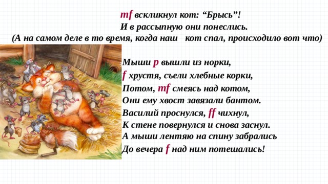 mf вскликнул кот: “Брысь”!  И в рассыпную они понеслись. (А на самом деле в то время, когда наш кот спал, происходило вот что)  Мыши p вышли из норки,  f хрустя, съели хлебные корки,  Потом, mf cмеясь над котом,  Они ему хвост завязали бантом.  Василий проснулся, ff чихнул,  К стене повернулся и снова заснул.  А мыши лентяю на спину забрались  До вечера f над ним потешались! 
