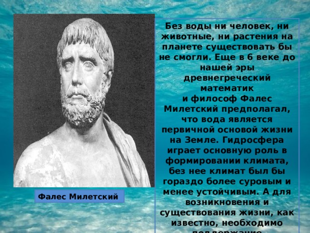 Без воды ни человек, ни животные, ни растения на планете существовать бы не смогли. Еще в 6 веке до нашей эры древнегреческий математик и философ Фалес Милетский предполагал, что вода является первичной основой жизни на Земле. Гидросфера играет основную роль в формировании климата, без нее климат был бы гораздо более суровым и менее устойчивым. А для возникновения и существования жизни, как известно, необходимо поддержание температурного режима на определенном уровне. Фалес Милетский 
