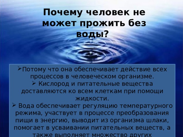 Почему человек не может прожить без воды? Потому что она обеспечивает действие всех процессов в человеческом организме.  Кислород и питательные вещества доставляются ко всем клеткам при помощи жидкости.  Вода обеспечивает регуляцию температурного режима, участвует в процессе преобразования пищи в энергию, выводит из организма шлаки, помогает в усваивании питательных веществ, а также выполняет множество других необходимых функций. 