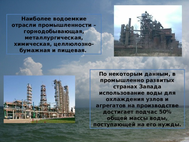Наиболее водоемкие отрасли промышленности – горнодобывающая, металлургическая, химическая, целлюлозно-бумажная и пищевая.  По некоторым данным, в промышленно развитых странах Запада использование воды для охлаждения узлов и агрегатов на производстве достигает подчас 50% общей массы воды, поступающей на его нужды. 