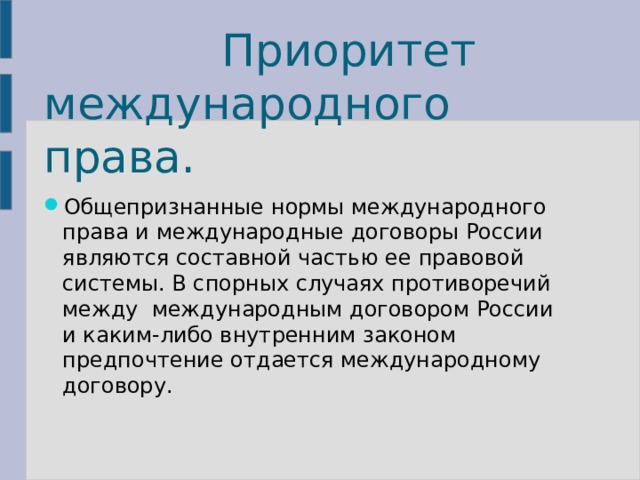   Приоритет международного права. Общепризнанные нормы международного права и международные договоры России являются составной частью ее правовой системы. В спорных случаях противоречий между международным договором России и каким-либо внутренним законом предпочтение отдается международному договору. 
