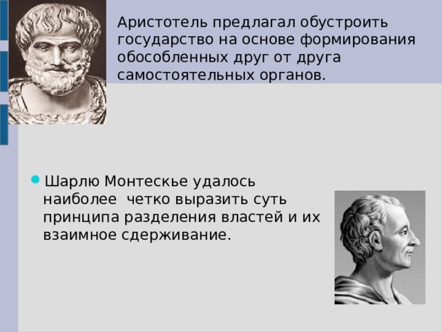Аристотель предлагал обустроить государство на основе формирования обособленных друг от друга самостоятельных органов. Шарлю Монтескье удалось наиболее четко выразить суть принципа разделения властей и их взаимное сдерживание. 