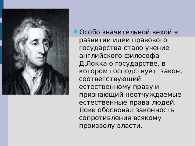 Особо значительной вехой в развитии идеи правового государства стало учение английского философа Д.Локка о государстве, в котором господствует закон, соответствующий естественному праву и признающий неотчуждаемые естественные права людей. Локк обосновал законность сопротивления всякому произволу власти. 