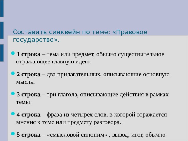 Составить синквейн по теме: «Правовое государство». 1 строка – тема или предмет, обычно существительное отражающее главную идею. 2 строка – два прилагательных, описывающие основную мысль. 3 строка – три глагола, описывающие действия в рамках темы. 4 строка – фраза из четырех слов, в которой отражается мнение к теме или предмету разговора.. 5 строка – «смысловой синоним» , вывод, итог, обычно существительное, отражающее сущность темы. 