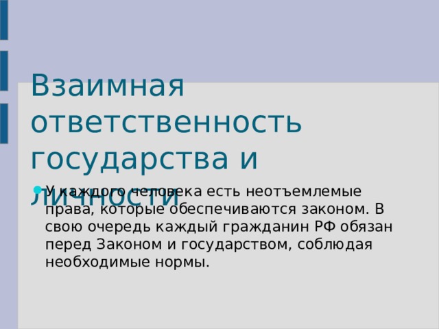 Взаимная ответственность государства и личности У каждого человека есть неотъемлемые права, которые обеспечиваются законом. В свою очередь каждый гражданин РФ обязан перед Законом и государством, соблюдая необходимые нормы. 