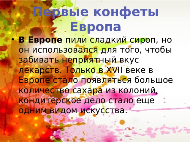 Первые конфеты Европа В Европе пили сладкий сироп, но он использовался для того, чтобы забивать неприятный вкус лекарств. Только в XVII веке в Европе стало появляться большое количество сахара из колоний, кондитерское дело стало еще одним видом искусства. 
