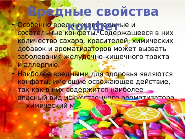 Вредные свойства конфет Особенно вредны жевательные и сосательные конфеты. Содержащееся в них количество сахара, красителей, химических добавок и ароматизаторов может вызвать заболевания желудочно-кишечного тракта и аллергию. Наиболее вредными для здоровья являются конфеты, имеющие освежающее действие, так как в них содержится наиболее опасный вид искусственного ароматизатора — химический ментол 