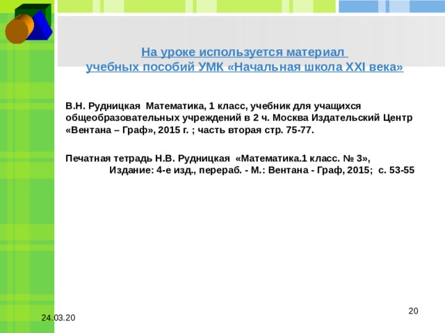 На уроке используется материал  учебных пособий УМК «Начальная школа XXI века»   В.Н. Рудницкая Математика, 1 класс, учебник для учащихся общеобразовательных учреждений в 2 ч. Москва Издательский Центр «Вентана – Граф», 2015 г. ; часть вторая стр. 75-77.  Печатная тетрадь Н.В. Рудницкая «Математика.1 класс. № 3», Издание: 4-е изд., перераб. - М.: Вентана - Граф, 2015; с. 53-55  24.03.20 