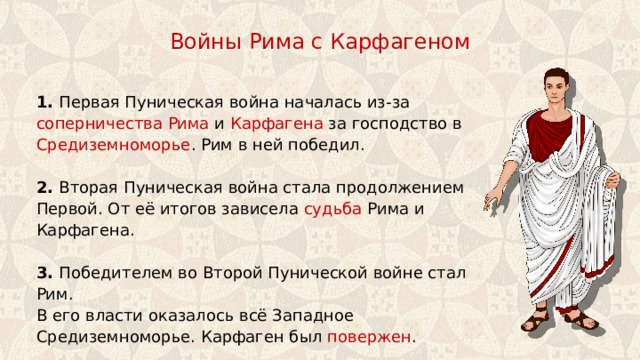 Войны Рима с Карфагеном 1. Первая Пуническая война началась из-за соперничества  Рима и Карфагена за господство в Средиземноморье . Рим в ней победил. 2. Вторая Пуническая война стала продолжением Первой. От её итогов зависела судьба Рима и Карфагена. 3. Победителем во Второй Пунической войне стал Рим. В его власти оказалось всё Западное Средиземноморье. Карфаген был повержен . 