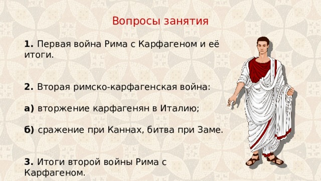 Вопросы занятия 1. Первая война Рима с Карфагеном и её итоги. 2. Вторая римско-карфагенская война: а) вторжение карфагенян в Италию; б) сражение при Каннах, битва при Заме.   3. Итоги второй войны Рима с Карфагеном. 