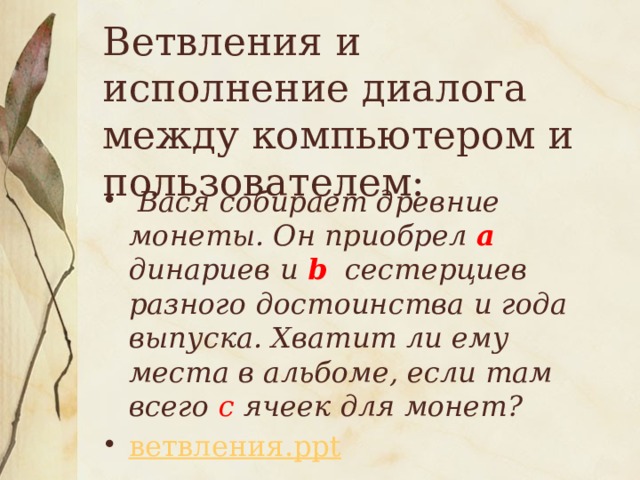 Ветвления и исполнение диалога между компьютером и пользователем:  Вася собирает древние монеты. Он приобрел а динариев и b сестерциев разного достоинства и года выпуска. Хватит ли ему места в альбоме, если там всего с ячеек для монет? ветвления. ppt 