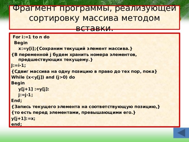 Фрагмент программы, реализующей сортировку массива методом вставки.  For i:=1 to n do  Begin  x:=y[i];{Сохраним текущий элемент массива.} {В переменной j будем хранить номера элементов, предшествующих текущему.} J:=i-1; {Сдвиг массива на одну позицию в право до тех пор, пока} While (x0) do Begin  y[j+1] :=y[j]:  j:=j-1; End; {Запись текущего элемента на соответствующую позицию,} {то есть перед элементами, превышающими его.} y[j+1]:=x; end; 