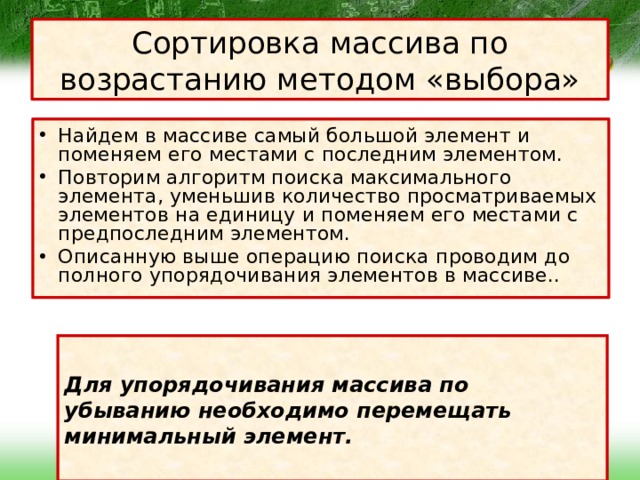 Сортировка массива по возрастанию методом «выбора» Найдем в массиве самый большой элемент и поменяем его местами с последним элементом. Повторим алгоритм поиска максимального элемента, уменьшив количество просматриваемых элементов на единицу и поменяем его местами с предпоследним элементом. Описанную выше операцию поиска проводим до полного упорядочивания элементов в массиве..  Для упорядочивания массива по убыванию необходимо перемещать минимальный элемент.  