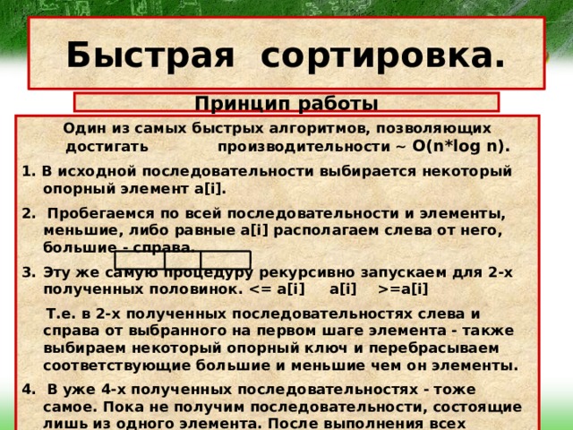 Быстрая сортировка. Принцип работы Один из самых быстрых алгоритмов, позволяющих достигать производительности ~ O(n*log n). 1. В исходной последовательности выбирается некоторый опорный элемент a[i]. 2. Пробегаемся по всей последовательности и элементы, меньшие, либо равные a[i] располагаем слева от него, большие - справа. Эту же самую процедуру рекурсивно запускаем для 2-х полученных половинок. =a[i]  Т.е. в 2-х полученных последовательностях слева и справа от выбранного на первом шаге элемента - также выбираем некоторый опорный ключ и перебрасываем соответствующие большие и меньшие чем он элементы. 4. В уже 4-х полученных последовательностях - тоже самое. Пока не получим последовательности, состоящие лишь из одного элемента. После выполнения всех рекурсий в результате получаем отсортированную исходную последовательность. 