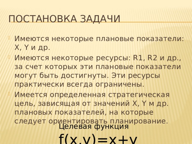 Постановка задачи Имеются некоторые плановые показатели: X, Y и др. Имеются некоторые ресурсы: R1, R2 и др., за счет которых эти плановые показатели могут быть достигнуты. Эти ресурсы практически всегда ограничены. Имеется определенная стратегическая цель, зависящая от значений X, Y м др. плановых показателей, на которые следует ориентировать планирование. Целевая функция f(x,y)=x+y 