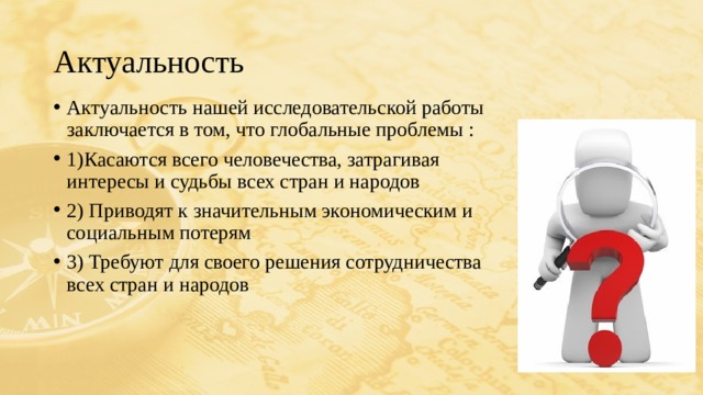 Актуальность Актуальность нашей исследовательской работы заключается в том, что глобальные проблемы : 1)Касаются всего человечества, затрагивая интересы и судьбы всех стран и народов 2) Приводят к значительным экономическим и социальным потерям 3) Требуют для своего решения сотрудничества всех стран и народов 