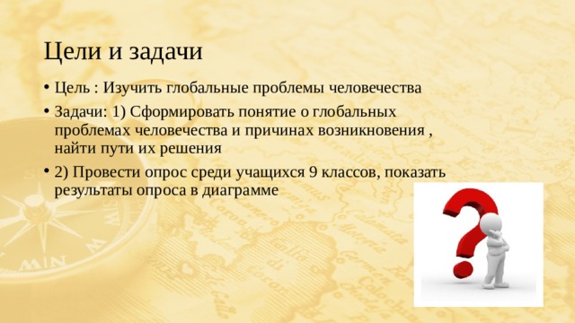 Цели и задачи Цель : Изучить глобальные проблемы человечества Задачи: 1) Сформировать понятие о глобальных проблемах человечества и причинах возникновения , найти пути их решения 2) Провести опрос среди учащихся 9 классов, показать результаты опроса в диаграмме 