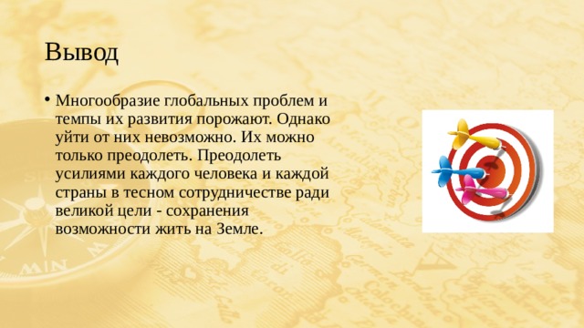 Вывод Многообразие глобальных проблем и темпы их развития порожают. Однако уйти от них невозможно. Их можно только преодолеть. Преодолеть усилиями каждого человека и каждой страны в тесном сотрудничестве ради великой цели - сохранения возможности жить на Земле. 