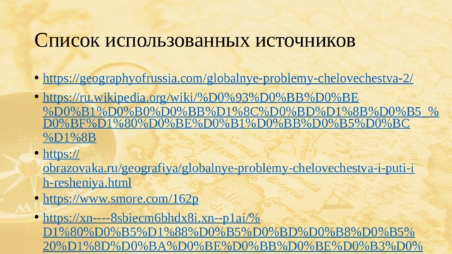 Список использованных источников https://geographyofrussia.com/globalnye-problemy-chelovechestva-2 / https://ru.wikipedia.org/wiki/%D0%93%D0%BB%D0%BE%D0%B1%D0%B0%D0%BB%D1%8C%D0%BD%D1%8B%D0%B5_% D0%BF%D1%80%D0%BE%D0%B1%D0%BB%D0%B5%D0%BC%D1%8B https:// obrazovaka.ru/geografiya/globalnye-problemy-chelovechestva-i-puti-ih-resheniya.html https:// www.smore.com/162p https://xn----8sbiecm6bhdx8i.xn--p1ai/% D1%80%D0%B5%D1%88%D0%B5%D0%BD%D0%B8%D0%B5%20%D1%8D%D0%BA%D0%BE%D0%BB%D0%BE%D0%B3%D0%B8%D1%87%D0%B5%D1%81%D0%BA%D0%B8%D1%85%20%D0%BF%D1%80%D0%BE%D0%B1%D0%BB%D0%B5%D0%BC.html https://geographyofrussia.com/mezhdunarodnye-organizacii/ 