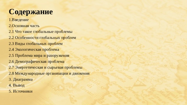 Содержание 1.Введение 2.Основная часть 2.1 Что такое глобальные проблемы 2.2 Особенности глобальных проблем 2.3 Виды глобальных проблем 2.4 Экологическая проблема 2.5 Проблема мира и разоружения 2.6 Демографическая проблема 2.7 Энергетическая и сырьевая проблемы 2.8 Международные организации и движения 3. Диаграмма 4. Вывод 5. Источники    