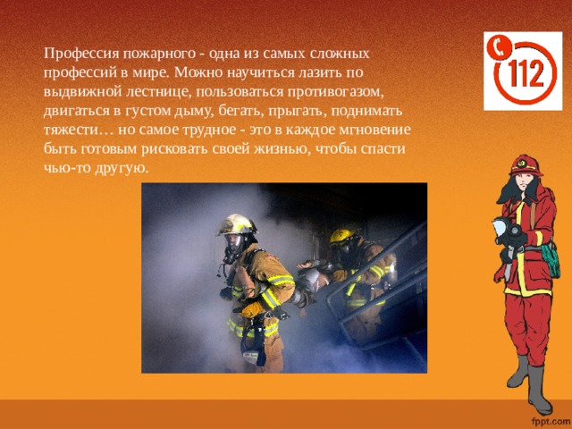 Профессия пожарного - одна из самых сложных профессий в мире. Можно научиться лазить по выдвижной лестнице, пользоваться противогазом, двигаться в густом дыму, бегать, прыгать, поднимать тяжести… но самое трудное - это в каждое мгновение быть готовым рисковать своей жизнью, чтобы спасти чью-то другую. 