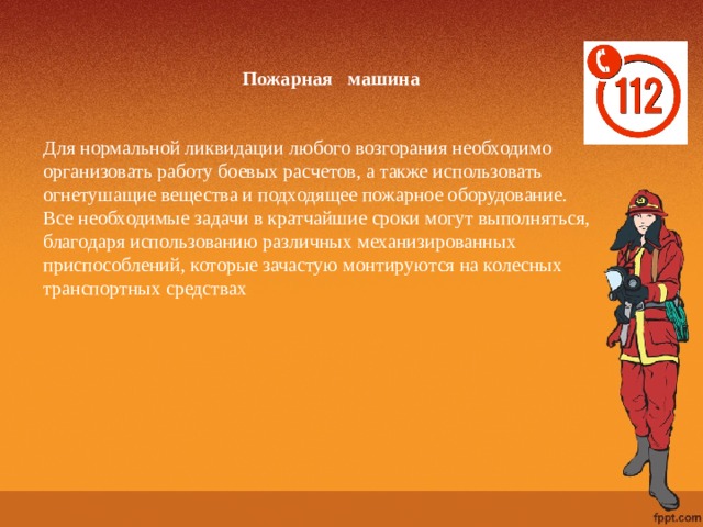 Пожарная машина Для нормальной ликвидации любого возгорания необходимо организовать работу боевых расчетов, а также использовать огнетушащие вещества и подходящее пожарное оборудование. Все необходимые задачи в кратчайшие сроки могут выполняться, благодаря использованию различных механизированных приспособлений, которые зачастую монтируются на колесных транспортных средствах 