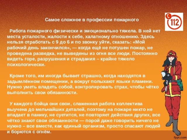  Самое сложное в профессии пожарного     Работа пожарного физически и эмоционально тяжела. В ней нет места усталости, жалости к себе, халатному отношению. Здесь нельзя отработать с 9 до 6 и по звонку уйти, сказать: «Мой рабочий день закончился», — когда ещё не потушен пожар, не проведена разведка, не выведены из огня все люди. Постоянно видеть горе, разрушения и страдания – крайне тяжело психологически.    Кроме того, им иногда бывает страшно, когда находятся в задымлённом помещении, а вокруг полыхают языки пламени. Нужно уметь владеть собой, контролировать страх, чтобы чётко выполнить свои обязанности.   У каждого бойца они свои, слаженная работа коллектива выучена до мельчайших деталей, поэтому на пожаре никто не впадает в панику, не суетится, не повторяет действия других, все чётко знают свои обязанности — порой даже говорить ничего не нужно – все вместе, как единый организм, просто спасают людей и борются с огнём. 