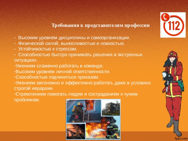 Требования к представителям профессии - Высоким уровнем дисциплины и самоорганизации. - Физической силой, выносливостью и ловкостью. - Устойчивостью к стрессам. - Способностью быстро принимать решения в экстренных ситуациях. Умением слаженно работать в команде. Высоким уровнем личной ответственности. Способностью подчиняться приказам. Умением автономно и эффективно работать даже в условиях строгой иерархии. Стремлением помогать людям и состраданием к чужим проблемам. 