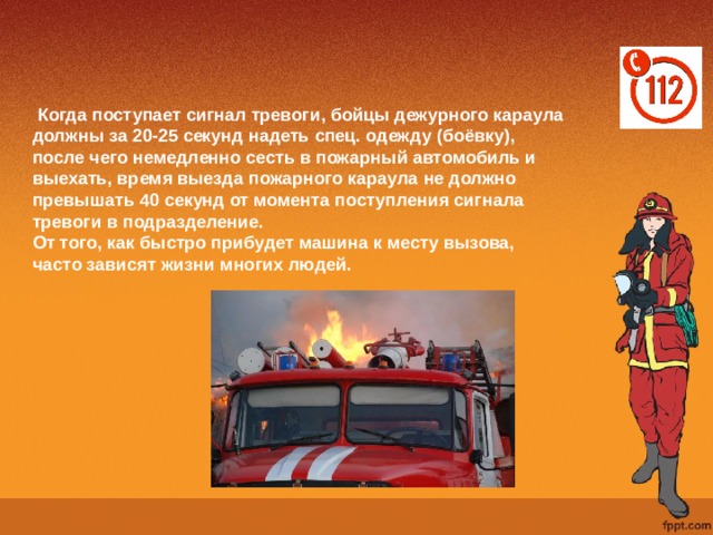  Когда поступает сигнал тревоги, бойцы дежурного караула должны за 20-25 секунд надеть спец. одежду (боёвку), после чего немедленно сесть в пожарный автомобиль и выехать, время выезда пожарного караула не должно превышать 40 секунд от момента поступления сигнала тревоги в подразделение. От того, как быстро прибудет машина к месту вызова, часто зависят жизни многих людей. 