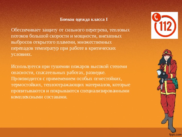 Боевая одежда класса I   Обеспечивает защиту от сильного перегрева, тепловых потоков большой скорости и мощности, внезапных выбросов открытого пламени, множественных перепадов температур при работе в критических условиях. Используется при тушении пожаров высокой степени опасности, спасательных работах, разведке. Производится с применением особых огнестойких, термостойких, теплоотражающих материалов, которые пропитываются и покрываются специализированными комплексными составами.   