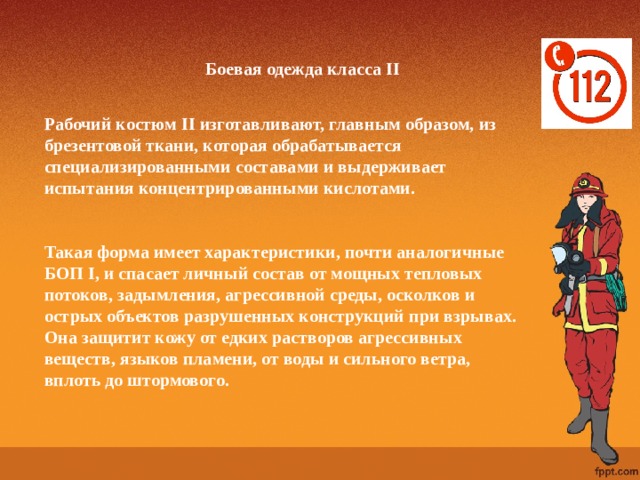 Боевая одежда класса II   Рабочий костюм II изготавливают, главным образом, из брезентовой ткани, которая обрабатывается специализированными составами и выдерживает испытания концентрированными кислотами.   Такая форма имеет характеристики, почти аналогичные БОП I, и спасает личный состав от мощных тепловых потоков, задымления, агрессивной среды, осколков и острых объектов разрушенных конструкций при взрывах. Она защитит кожу от едких растворов агрессивных веществ, языков пламени, от воды и сильного ветра, вплоть до штормового.   
