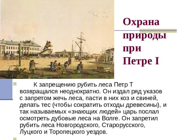 Охрана природы  при  Петре I          К запрещению рубить леса Петр Т возвращался неоднократно. Он издал ряд указов с запретом жечь леса, пасти в них коз и свиней, делать тес (чтобы сократить отходы древесины), и так называемых «знающих людей» царь послал осмотреть дубовые леса на Волге. Он запретил рубить леса Новгородского, Старорусского, Луцкого и Торопецкого уездов.        