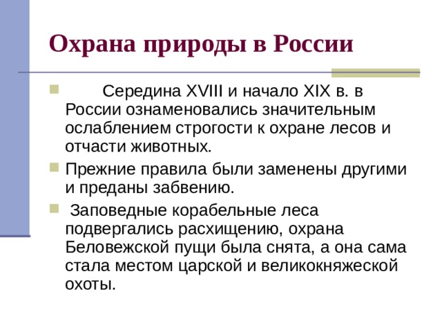 Охрана природы в России          Середина XVIII и начало XIX в. в России ознаменовались значительным ослаблением строгости к охране лесов и отчасти животных. Прежние правила были заменены другими и преданы забвению.  Заповедные корабельные леса подвергались расхищению, охрана Беловежской пущи была снята, а она сама стала местом царской и великокняжеской охоты. 