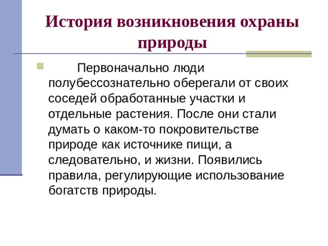 История возникновения охраны природы          Первоначально люди полубессознательно оберегали от своих соседей обработанные участки и отдельные растения. После они стали думать о каком-то покровительстве природе как источнике пищи, а следовательно, и жизни. Появились правила, регулирующие использование богатств природы. 