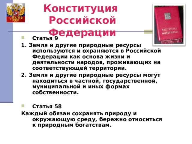 Конституция  Российской Федерации Статья 9 1. Земля и другие природные ресурсы используются и охраняются в Российской Федерации как основа жизни и деятельности народов, проживающих на соответствующей территории. 2. Земля и другие природные ресурсы могут находиться в частной, государственной, муниципальной и иных формах собственности.  Статья 58 Каждый обязан сохранять природу и окружающую среду, бережно относиться к природным богатствам. 