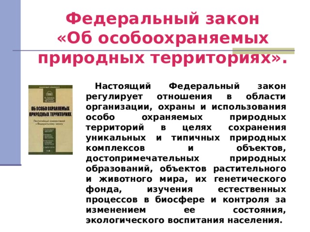 Федеральный закон  «Об особоохраняемых природных территориях». Настоящий Федеральный закон регулирует отношения в области организации, охраны и использования особо охраняемых природных территорий в целях сохранения уникальных и типичных природных комплексов и объектов, достопримечательных природных образований, объектов растительного и животного мира, их генетического фонда, изучения естественных процессов в биосфере и контроля за изменением ее состояния, экологического воспитания населения. 