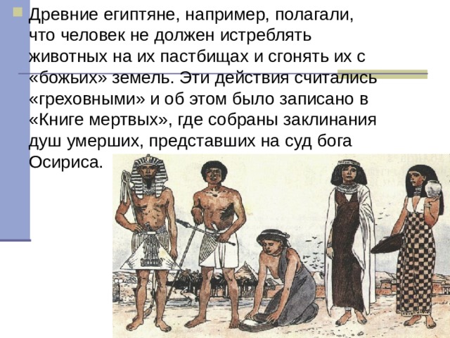 Древние египтяне, например, полагали, что человек не должен истреблять животных на их пастбищах и сгонять их с «божьих» земель. Эти действия считались «греховными» и об этом было записано в «Книге мертвых», где собраны заклинания душ умерших, представших на суд бога Осириса.  