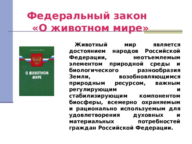 Федеральный закон  «О животном мире» Животный мир является достоянием народов Российской Федерации, неотъемлемым элементом природной среды и биологического разнообразия Земли, возобновляющимся природным ресурсом, важным регулирующим и стабилизирующим компонентом биосферы, всемерно охраняемым и рационально используемым для удовлетворения духовных и материальных потребностей граждан Российской Федерации. 