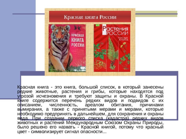 Красная книга - это книга, большой список, в который занесены редкие животные, растения и грибы, которые находятся под угрозой исчезновения и требуют защиты и охраны. В Красной книге содержится перечень редких видов и подвидов с их описанием, численность, ареалом обитания, причинами вымирания, а также с принятыми мерами и мерами, которые необходимо предпринять в дальнейшем, для сохранения и охраны вида. При создании первого списка (кадастра) редких видов животных и растений Международным Союзом Охраны Природы, было решено его назвать - Красной книгой, потому что красный цвет - символизирует сигнал опасности... 
