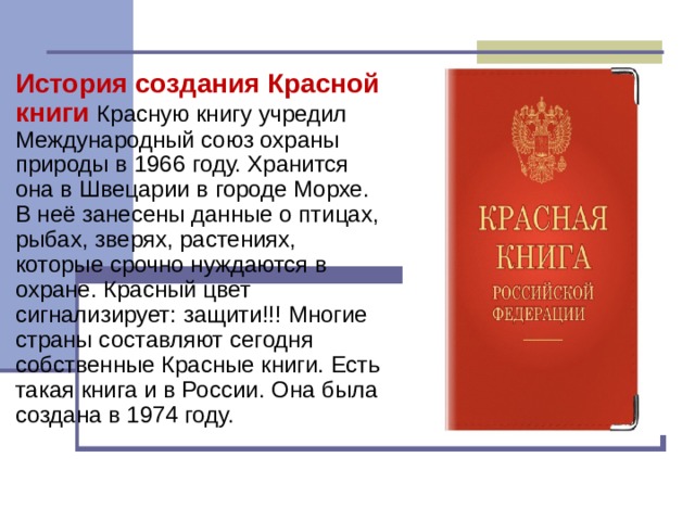История создания Красной книги Красную книгу учредил Международный союз охраны природы в 1966 году. Хранится она в Швецарии в городе Морхе. В неё занесены данные о птицах, рыбах, зверях, растениях, которые срочно нуждаются в охране. Красный цвет сигнализирует: защити!!! Многие страны составляют сегодня собственные Красные книги. Есть такая книга и в России. Она была создана в 1974 году. 