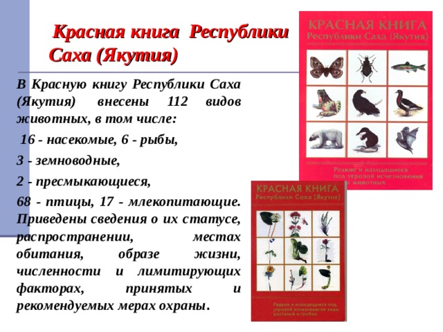  Красная книга Республики Саха (Якутия) В Красную книгу Республики Саха (Якутия)  внесены 112 видов животных, в том числе:  16 - насекомые, 6 - рыбы, 3 - земноводные, 2 - пресмыкающиеся, 68 - птицы, 17 - млекопитающие. Приведены сведения о их статусе, распространении, местах обитания, образе жизни, численности и лимитирующих факторах, принятых и рекомендуемых мерах охраны . 