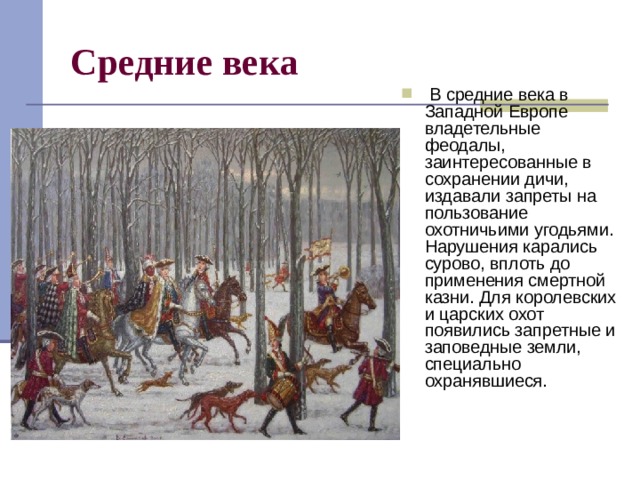 Средние века   В средние века в Западной Европе владетельные феодалы, заинтересованные в сохранении дичи, издавали запреты на пользование охотничьими угодьями. Нарушения карались сурово, вплоть до применения смертной казни. Для королевских и царских охот появились запретные и заповедные земли, специально охранявшиеся.  