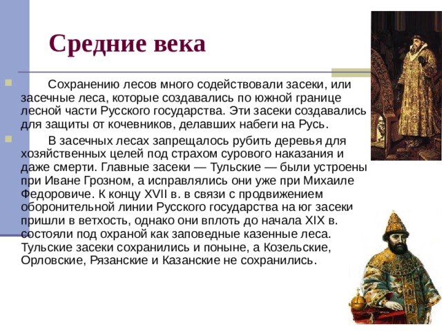 Средние века          Сохранению лесов много содействовали засеки, или засечные леса, которые создавались по южной границе лесной части Русского государства. Эти засеки создавались для защиты от кочевников, делавших набеги на Русь.          В засечных лесах запрещалось рубить деревья для хозяйственных целей под страхом сурового наказания и даже смерти. Главные засеки — Тульские — были устроены при Иване Грозном, а исправлялись они уже при Михаиле Федоровиче. К концу XVII в. в связи с продвижением оборонительной линии Русского государства на юг засеки пришли в ветхость, однако они вплоть до начала XIX в. состояли под охраной как заповедные казенные леса. Тульские засеки сохранились и поныне, а Козельские, Орловские, Рязанские и Казанские не сохранились. 