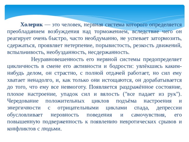   Холерик — это человек, нервная система которого определяется преобладанием возбуждения над торможением, вследствие чего он реагирует очень быстро, часто необдуманно, не успевает затормозить, сдержаться, проявляет нетерпение, порывистость, резкость движений, вспыльчивость, необузданность, несдержанность.  Неуравновешенность его нервной системы предопределяет цикличность в смене его активности и бодрости: увлёкшись каким-нибудь делом, он страстно, с полной отдачей работает, но сил ему хватает ненадолго, и, как только они истощаются, он дорабатывается до того, что ему все невмоготу. Появляется раздражённое состояние, плохое настроение, упадок сил и вялость (