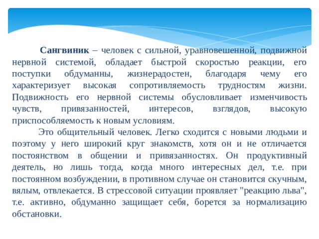     Сангвиник – человек с сильной, уравновешенной, подвижной нервной системой, обладает быстрой скоростью реакции, его поступки обдуманны, жизнерадостен, благодаря чему его характеризует высокая сопротивляемость трудностям жизни. Подвижность его нервной системы обусловливает изменчивость чувств, привязанностей, интересов, взглядов, высокую приспособляемость к новым условиям.  Это общительный человек. Легко сходится с новыми людьми и поэтому у него широкий круг знакомств, хотя он и не отличается постоянством в общении и привязанностях. Он продуктивный деятель, но лишь тогда, когда много интересных дел, т.е. при постоянном возбуждении, в противном случае он становится скучным, вялым, отвлекается. В стрессовой ситуации проявляет 