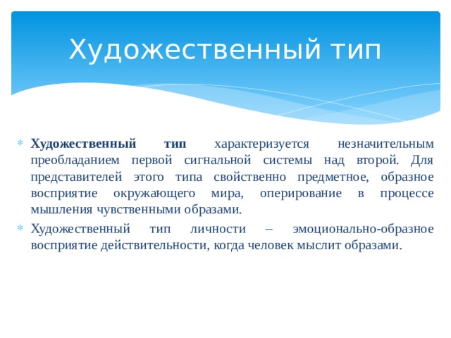 Художественный тип  Художественный тип характеризуется незначительным преобладанием первой сигнальной системы над второй. Для представителей этого типа свойственно предметное, образное восприятие окружающего мира, оперирование в процессе мышления чувственными образами. Художественный тип личности – эмоционально-образное восприятие действительности, когда человек мыслит образами. 