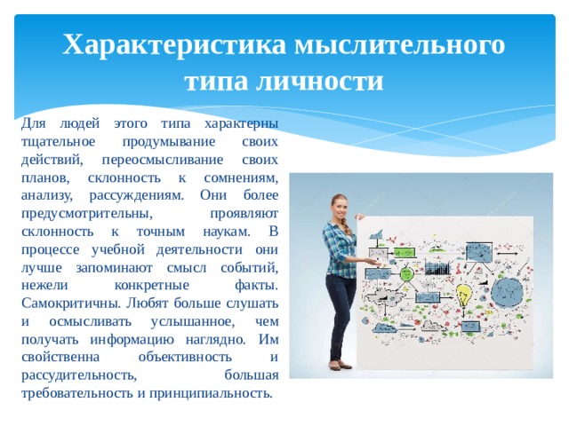 Характеристика мыслительного типа личности Для людей этого типа характерны тщательное продумывание своих действий, переосмысливание своих планов, склонность к сомнениям, анализу, рассуждениям. Они более предусмотрительны, проявляют склонность к точным наукам. В процессе учебной деятельности они лучше запоминают смысл событий, нежели конкретные факты. Самокритичны. Любят больше слушать и осмысливать услышанное, чем получать информацию наглядно. Им свойственна объективность и рассудительность, большая требовательность и принципиальность. 