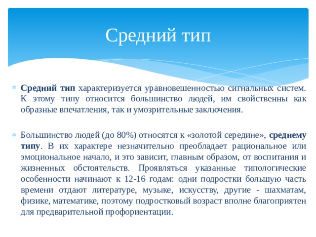 Средний тип  Средний тип характеризуется уравновешенностью сигнальных систем. К этому типу относится большинство людей, им свойственны как образные впечатления, так и умозрительные заключения. Большинство людей (до 80%) относятся к «золотой середине», среднему типу . В их характере незначительно преобладает рациональное или эмоциональное начало, и это зависит, главным образом, от воспитания и жизненных обстоятельств. Проявляться указанные типологические особенности начинают к 12-16 годам: одни подростки большую часть времени отдают литературе, музыке, искусству, другие - шахматам, физике, математике, поэтому подростковый возраст вполне благоприятен для предварительной профориентации. 