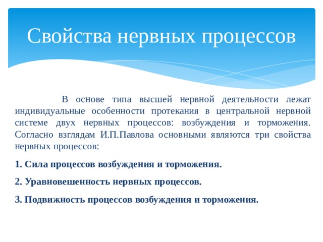 Свойства нервных процессов  В основе типа высшей нервной деятельности лежат индивидуальные особенности протекания в центральной нервной системе двух нервных процессов: возбуждения и торможения. Согласно взглядам И.П.Павлова основными являются три свойства нервных процессов: 1. Сила процессов возбуждения и торможения. 2. Уравновешенность нервных процессов. 3. Подвижность процессов возбуждения и торможения.  
